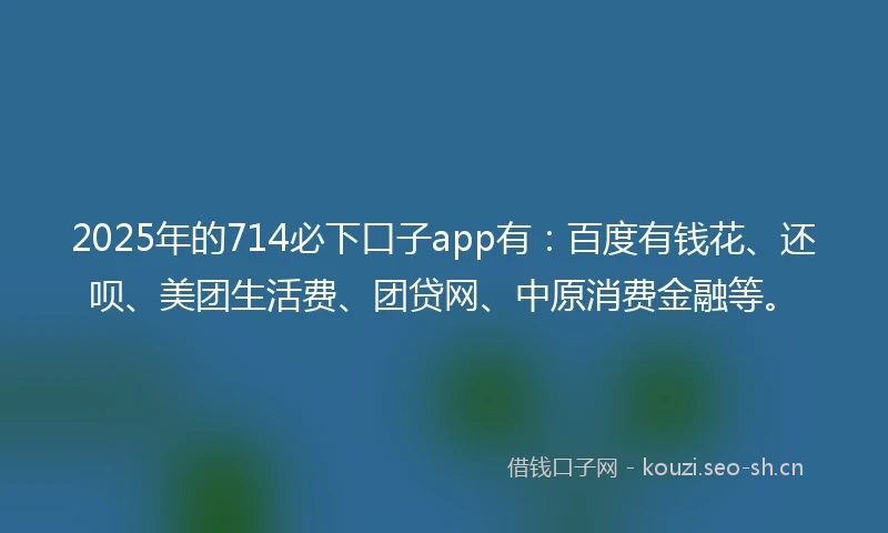 2025年的714必下口子app有：百度有钱花、还呗、美团生活费、团贷网、中原消费金融等。
