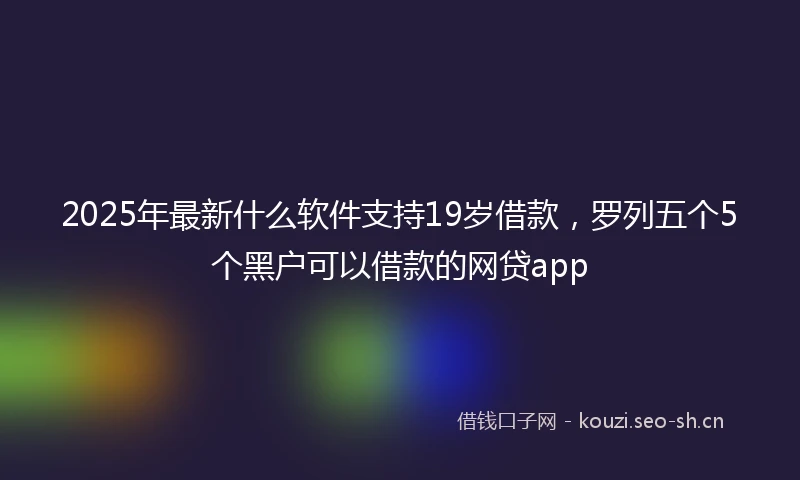 2025年最新什么软件支持19岁借款，罗列五个5个黑户可以借款的网贷app