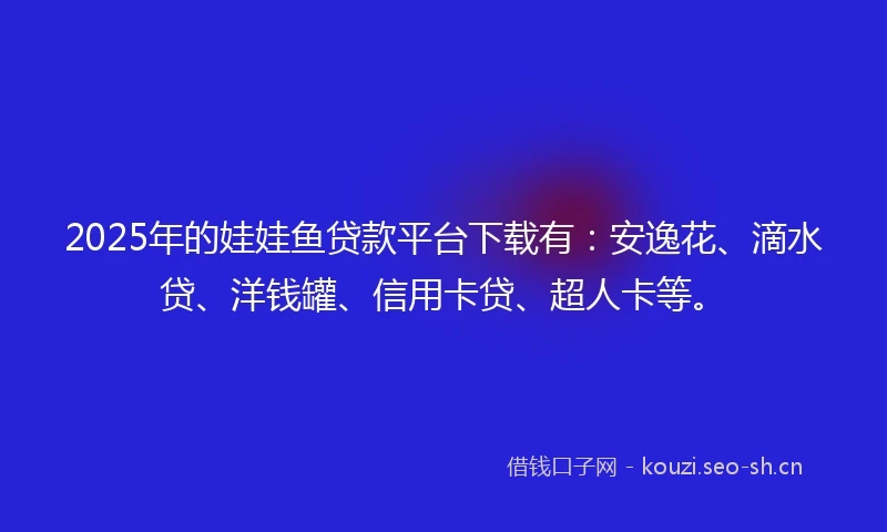 2025年的娃娃鱼贷款平台下载有：安逸花、滴水贷、洋钱罐、信用卡贷、超人卡等。