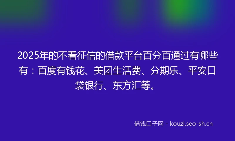 2025年的不看征信的借款平台百分百通过有哪些有：百度有钱花、美团生活费、分期乐、平安口袋银行、东方汇等。