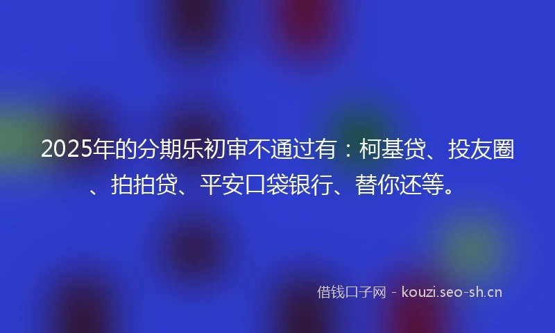 2025年的分期乐初审不通过有：柯基贷、投友圈、拍拍贷、平安口袋银行、替你还等。