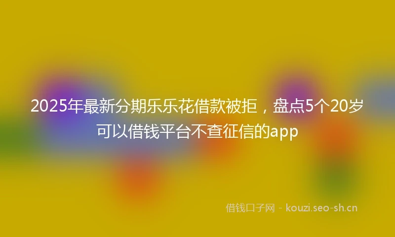 2025年最新分期乐乐花借款被拒，盘点5个20岁可以借钱平台不查征信的app