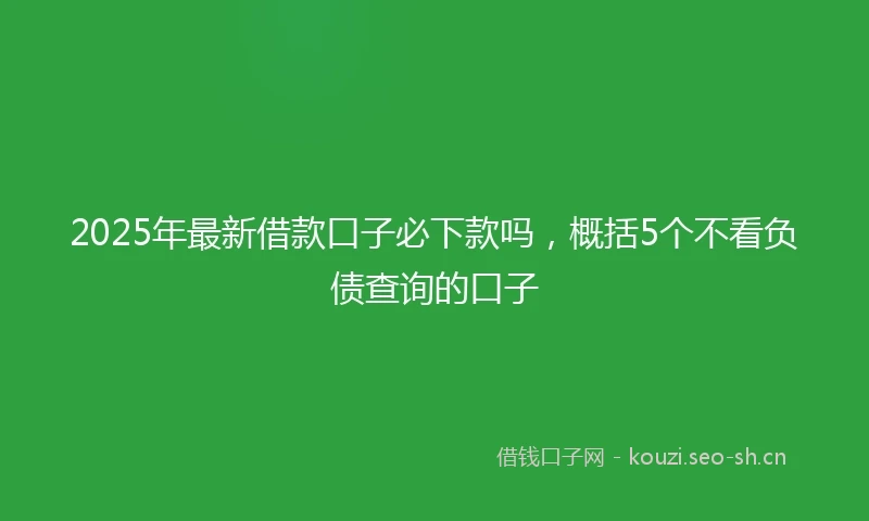 2025年最新借款口子必下款吗，概括5个不看负债查询的口子
