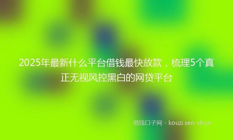 2025年最新什么平台借钱最快放款，梳理5个真正无视风控黑白的网贷平台