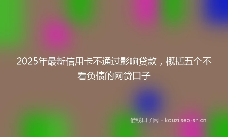 2025年最新信用卡不通过影响贷款，概括五个不看负债的网贷口子