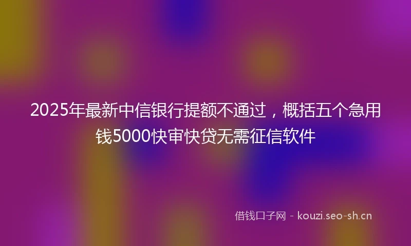 2025年最新中信银行提额不通过，概括五个急用钱5000快审快贷无需征信软件