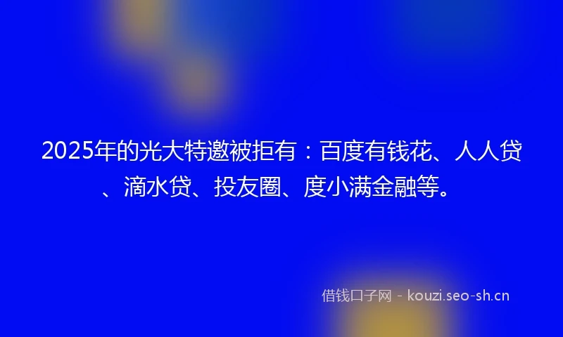 2025年的光大特邀被拒有：百度有钱花、人人贷、滴水贷、投友圈、度小满金融等。