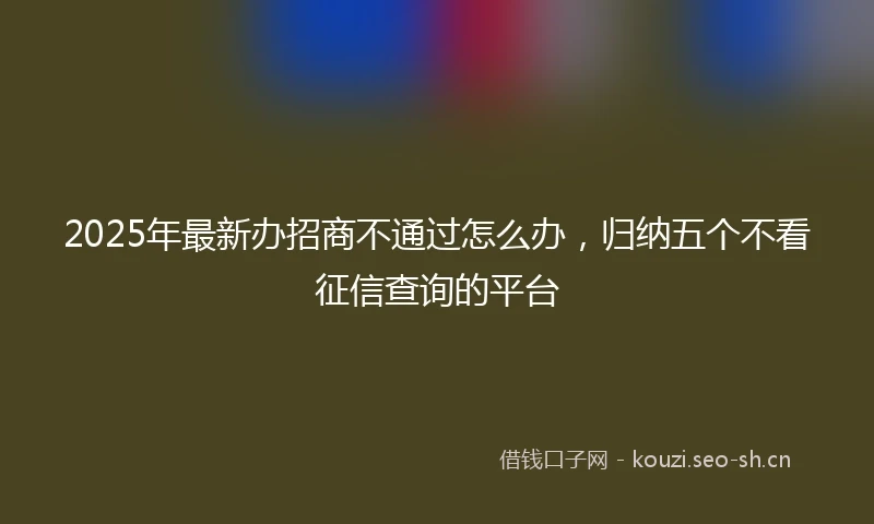 2025年最新办招商不通过怎么办，归纳五个不看征信查询的平台