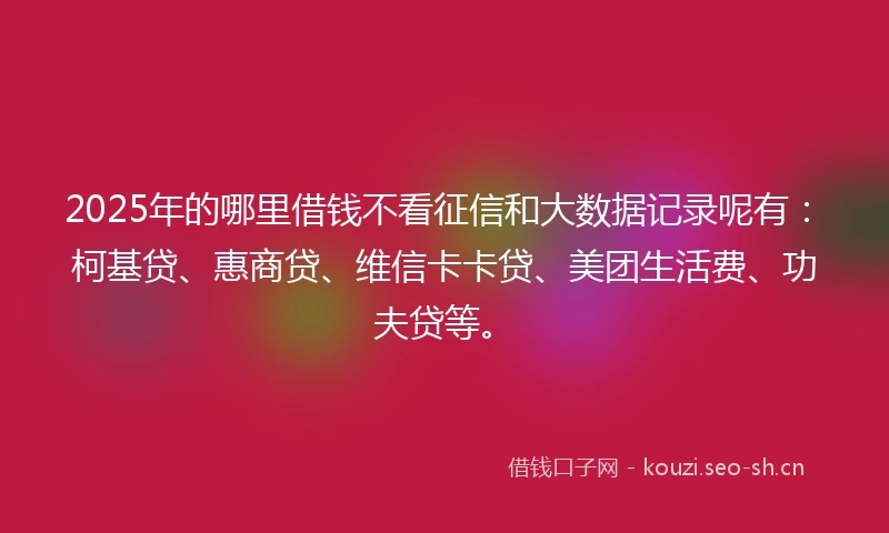 2025年的哪里借钱不看征信和大数据记录呢有：柯基贷、惠商贷、维信卡卡贷、美团生活费、功夫贷等。