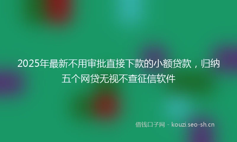 2025年最新不用审批直接下款的小额贷款，归纳五个网贷无视不查征信软件