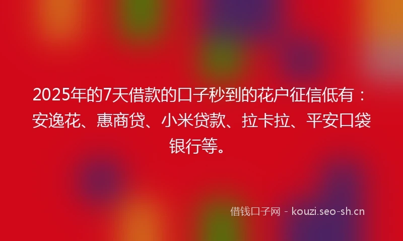 2025年的7天借款的口子秒到的花户征信低有：安逸花、惠商贷、小米贷款、拉卡拉、平安口袋银行等。