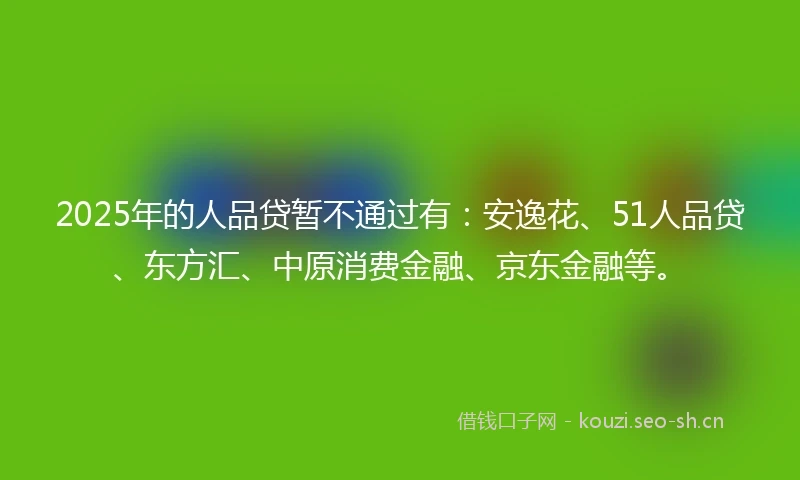 2025年的人品贷暂不通过有：安逸花、51人品贷、东方汇、中原消费金融、京东金融等。
