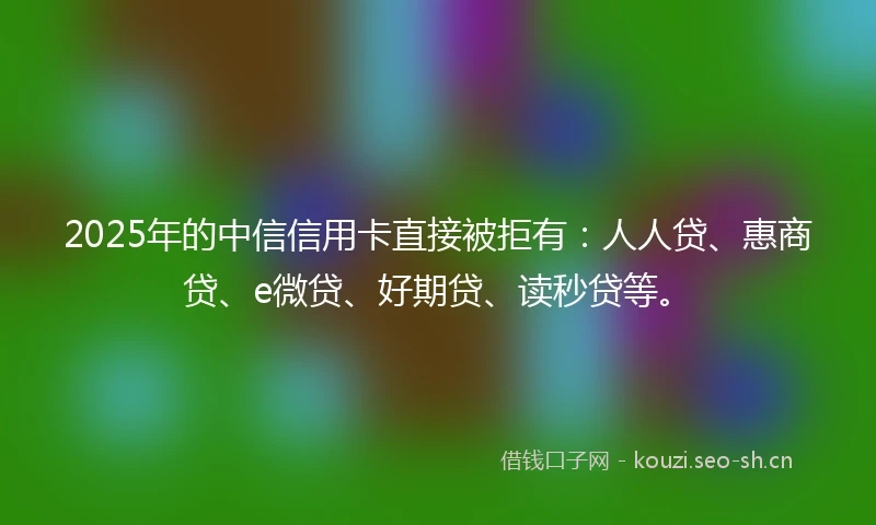 2025年的中信信用卡直接被拒有：人人贷、惠商贷、e微贷、好期贷、读秒贷等。