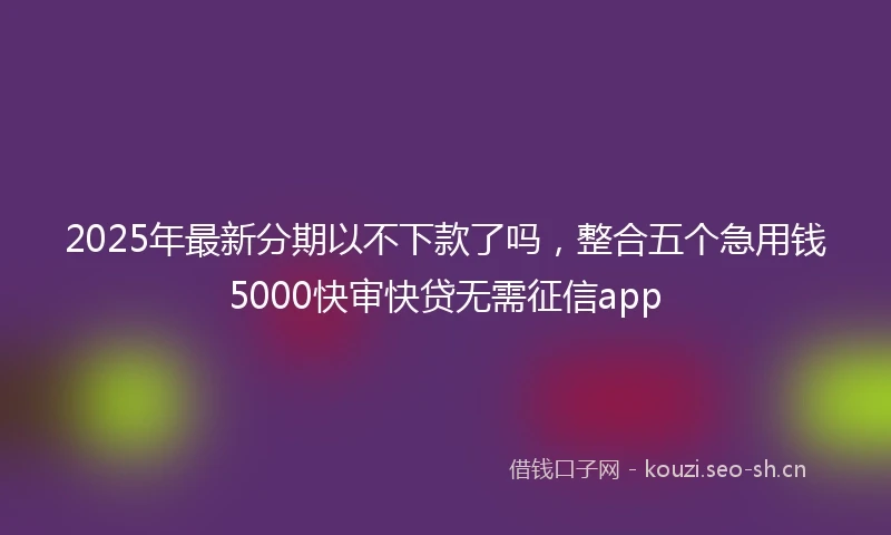 2025年最新分期以不下款了吗，整合五个急用钱5000快审快贷无需征信app