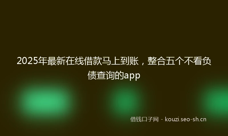 2025年最新在线借款马上到账，整合五个不看负债查询的app