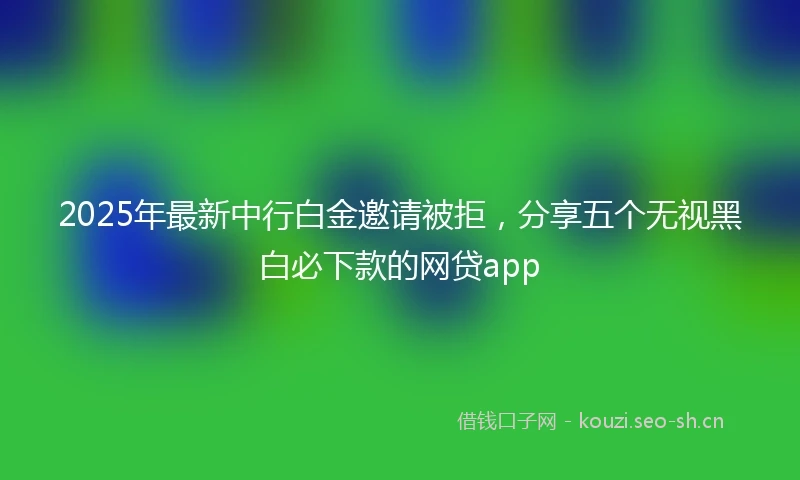 2025年最新中行白金邀请被拒，分享五个无视黑白必下款的网贷app