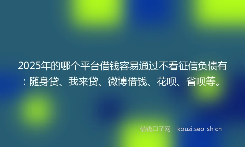 2025年的哪个平台借钱容易通过不看征信负债有：随身贷、我来贷、微博借钱、花呗、省呗等。