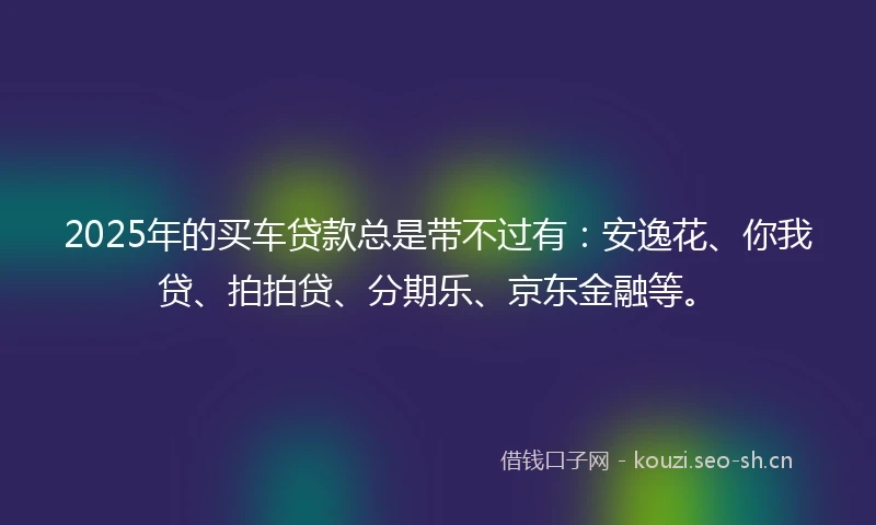 2025年的买车贷款总是带不过有：安逸花、你我贷、拍拍贷、分期乐、京东金融等。