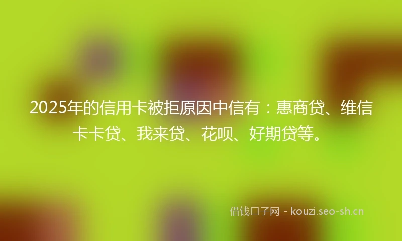 2025年的信用卡被拒原因中信有：惠商贷、维信卡卡贷、我来贷、花呗、好期贷等。