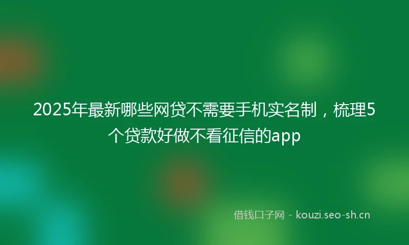 2025年最新哪些网贷不需要手机实名制，梳理5个贷款好做不看征信的app