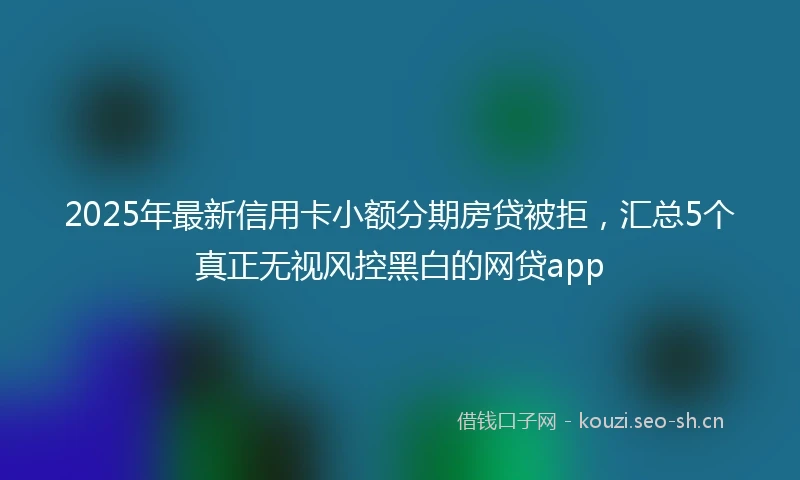 2025年最新信用卡小额分期房贷被拒，汇总5个真正无视风控黑白的网贷app