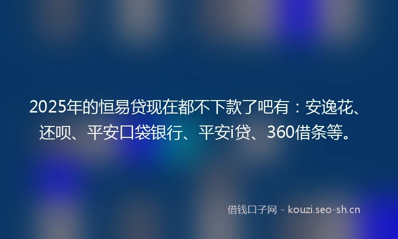 2025年的恒易贷现在都不下款了吧有：安逸花、还呗、平安口袋银行、平安i贷、360借条等。