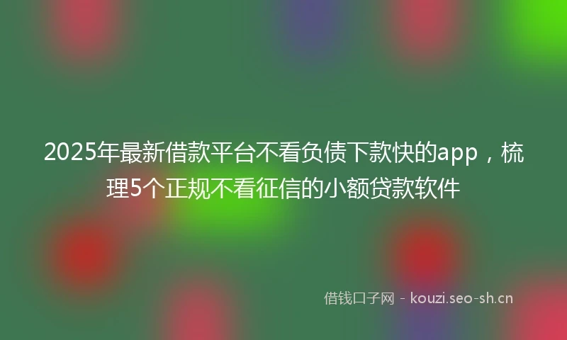 2025年最新借款平台不看负债下款快的app，梳理5个正规不看征信的小额贷款软件