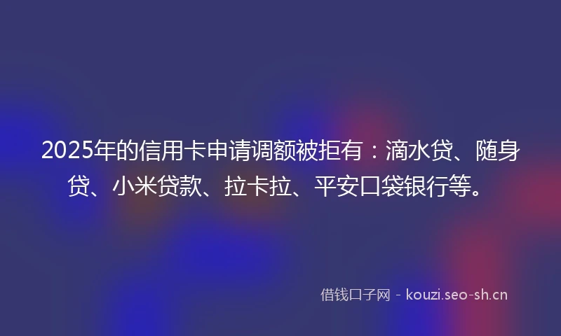 2025年的信用卡申请调额被拒有：滴水贷、随身贷、小米贷款、拉卡拉、平安口袋银行等。
