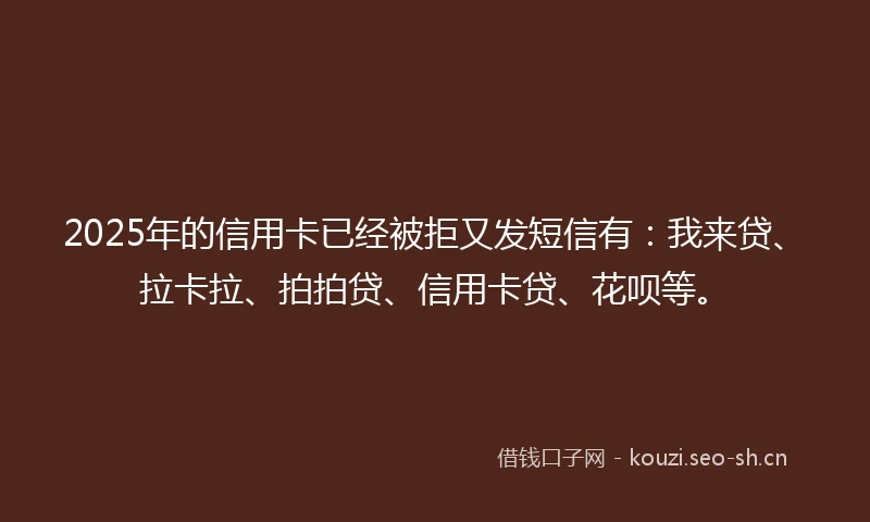2025年的信用卡已经被拒又发短信有：我来贷、拉卡拉、拍拍贷、信用卡贷、花呗等。