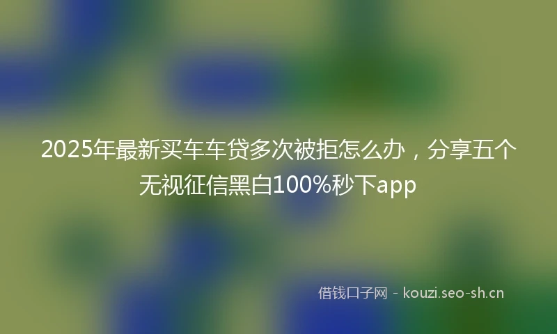 2025年最新买车车贷多次被拒怎么办，分享五个无视征信黑白100%秒下app