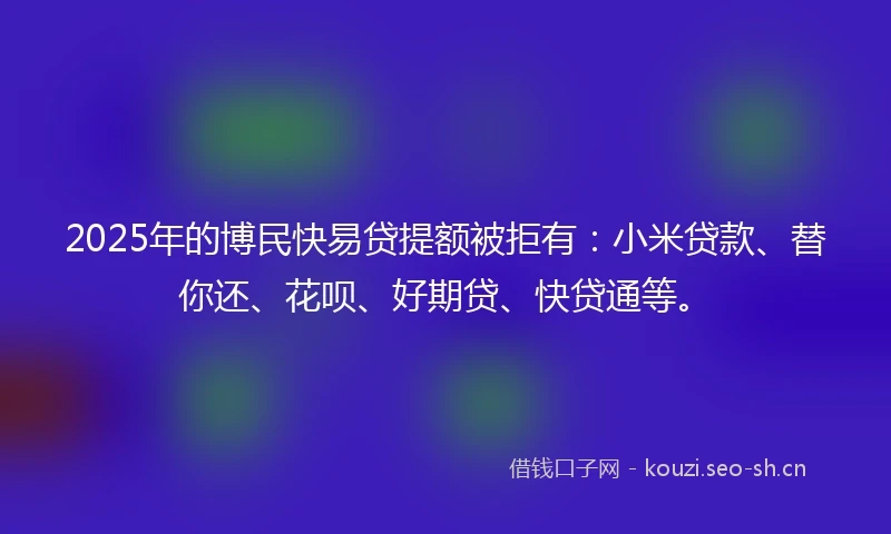 2025年的博民快易贷提额被拒有：小米贷款、替你还、花呗、好期贷、快贷通等。