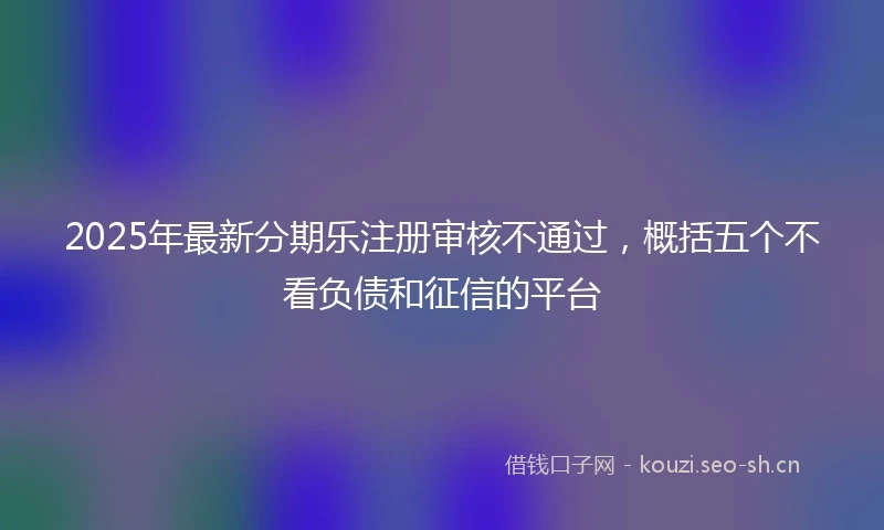 2025年最新分期乐注册审核不通过，概括五个不看负债和征信的平台