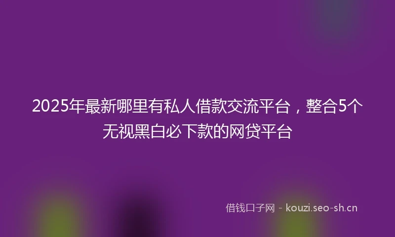 2025年最新哪里有私人借款交流平台，整合5个无视黑白必下款的网贷平台