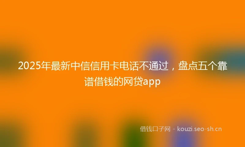 2025年最新中信信用卡电话不通过，盘点五个靠谱借钱的网贷app