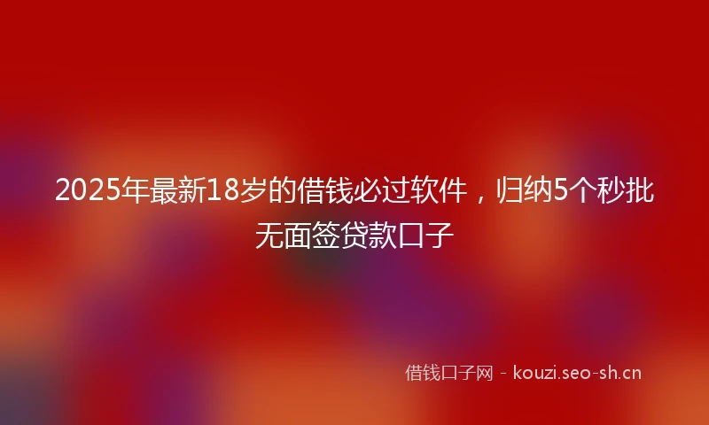 2025年最新18岁的借钱必过软件，归纳5个秒批无面签贷款口子