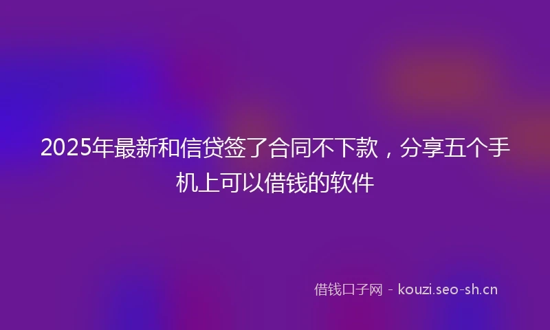 2025年最新和信贷签了合同不下款，分享五个手机上可以借钱的软件