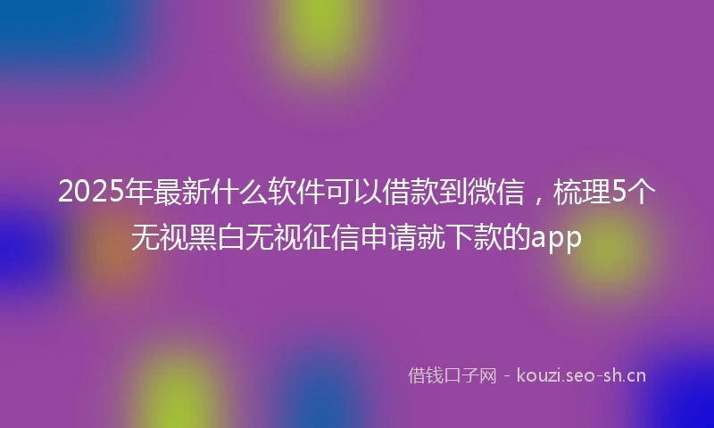 2025年最新什么软件可以借款到微信，梳理5个无视黑白无视征信申请就下款的app
