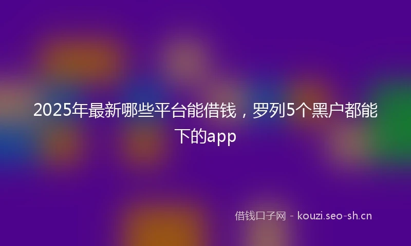 2025年最新哪些平台能借钱，罗列5个黑户都能下的app