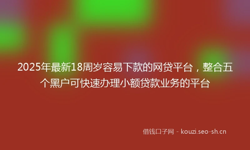2025年最新18周岁容易下款的网贷平台，整合五个黑户可快速办理小额贷款业务的平台