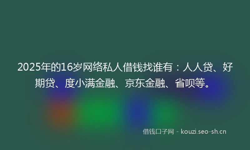 2025年的16岁网络私人借钱找谁有：人人贷、好期贷、度小满金融、京东金融、省呗等。