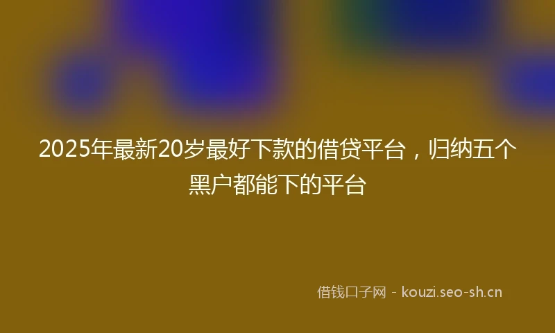 2025年最新20岁最好下款的借贷平台，归纳五个黑户都能下的平台