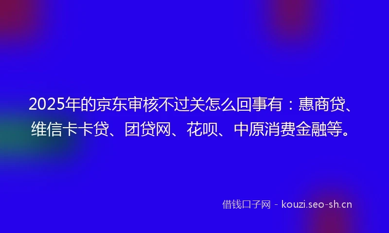 2025年的京东审核不过关怎么回事有：惠商贷、维信卡卡贷、团贷网、花呗、中原消费金融等。