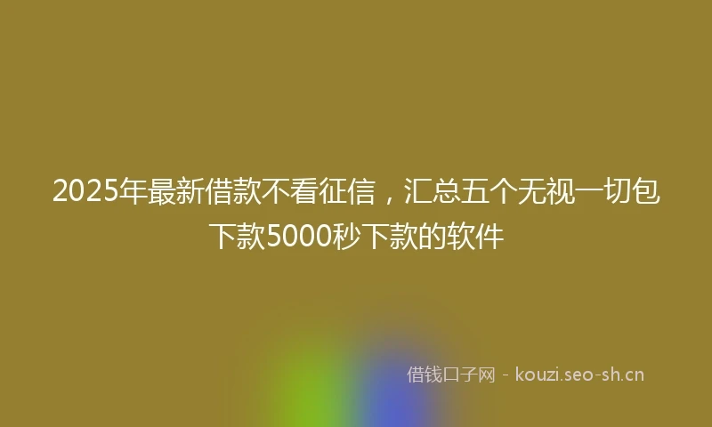 2025年最新借款不看征信，汇总五个无视一切包下款5000秒下款的软件