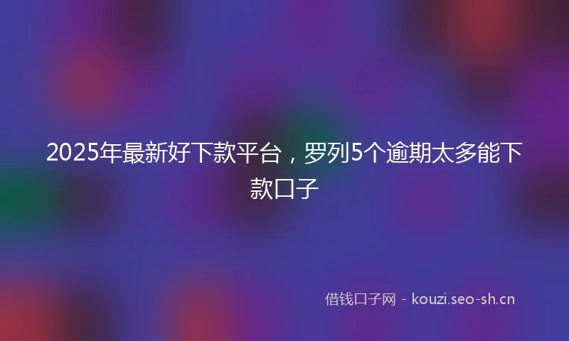 2025年最新好下款平台，罗列5个逾期太多能下款口子