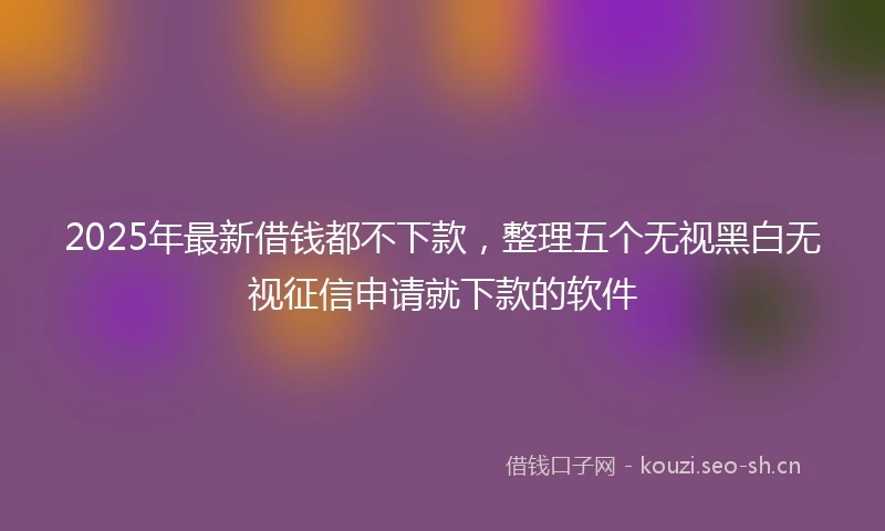 2025年最新借钱都不下款，整理五个无视黑白无视征信申请就下款的软件