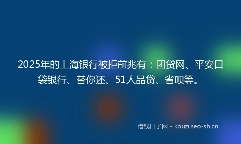 2025年的上海银行被拒前兆有：团贷网、平安口袋银行、替你还、51人品贷、省呗等。