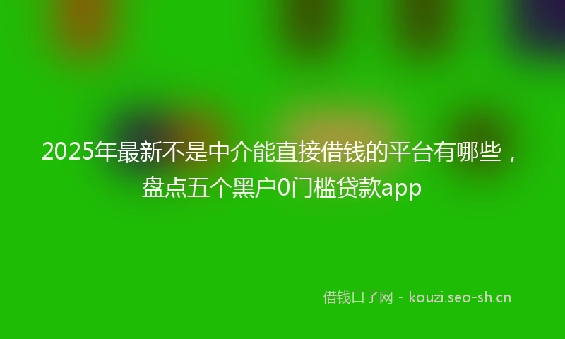 2025年最新不是中介能直接借钱的平台有哪些，盘点五个黑户0门槛贷款app