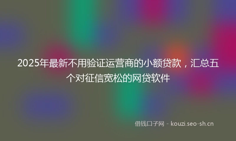 2025年最新不用验证运营商的小额贷款，汇总五个对征信宽松的网贷软件