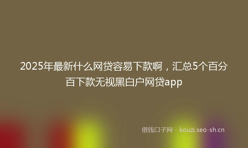 2025年最新什么网贷容易下款啊，汇总5个百分百下款无视黑白户网贷app