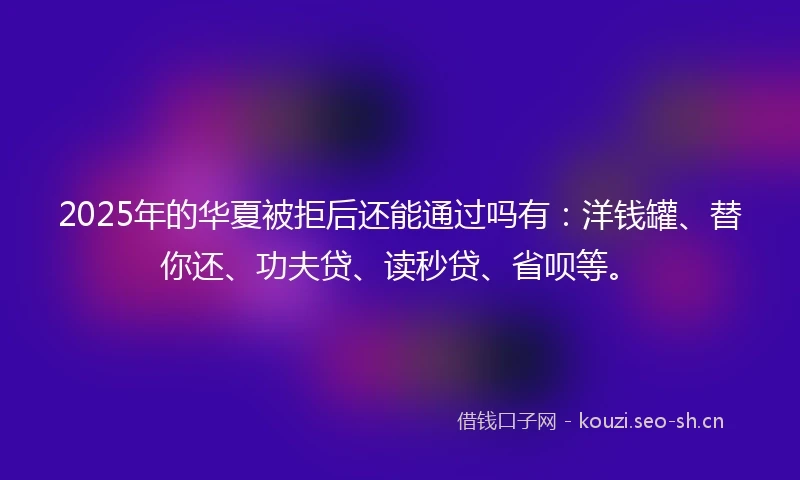 2025年的华夏被拒后还能通过吗有：洋钱罐、替你还、功夫贷、读秒贷、省呗等。